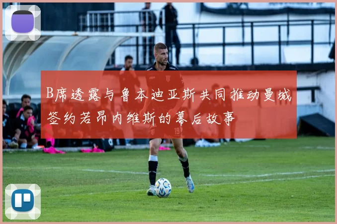 B席透露与鲁本迪亚斯共同推动曼城签约若昂内维斯的幕后故事