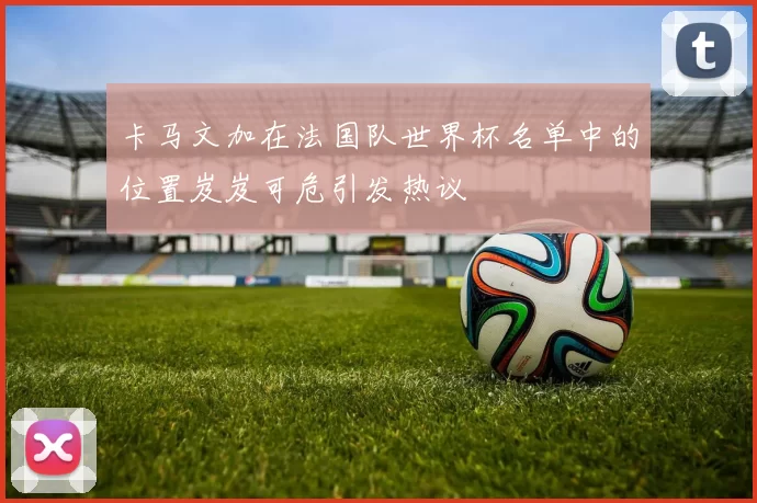 卡马文加在法国队世界杯名单中的位置岌岌可危引发热议