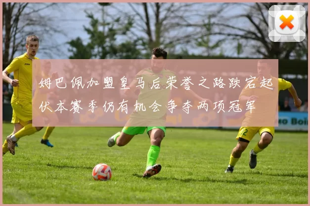 姆巴佩加盟皇马后荣誉之路跌宕起伏本赛季仍有机会争夺两项冠军