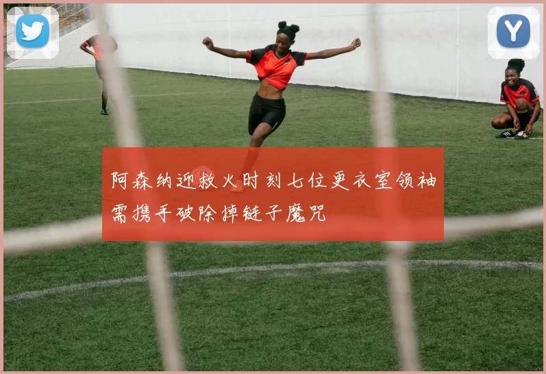 阿森纳迎救火时刻七位更衣室领袖需携手破除掉链子魔咒