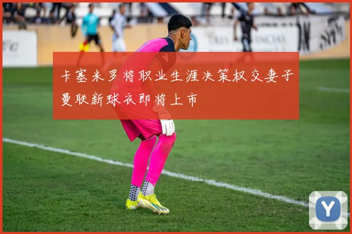卡塞米罗将职业生涯决策权交妻子曼联新球衣即将上市
