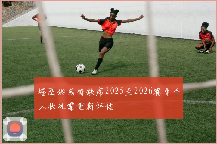 塔图姆或将缺席2025至2026赛季个人状况需重新评估