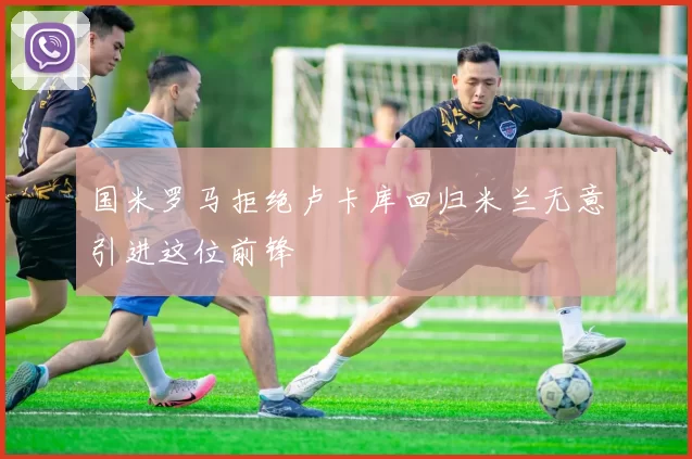 国米罗马拒绝卢卡库回归米兰无意引进这位前锋