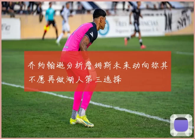乔约翰逊分析詹姆斯未来动向称其不愿再做湖人第三选择