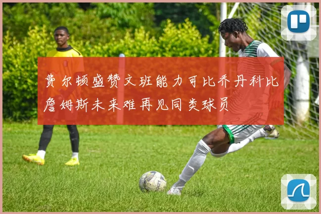 费尔顿盛赞文班能力可比乔丹科比詹姆斯未来难再见同类球员