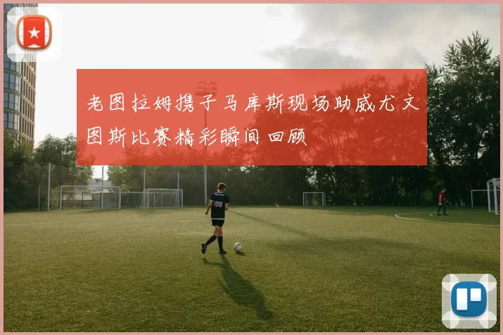 老图拉姆携子马库斯现场助威尤文图斯比赛精彩瞬间回顾