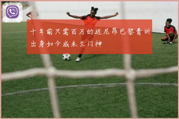 十年前只需百万的迈尼昂巴黎青训出身如今成米兰门神