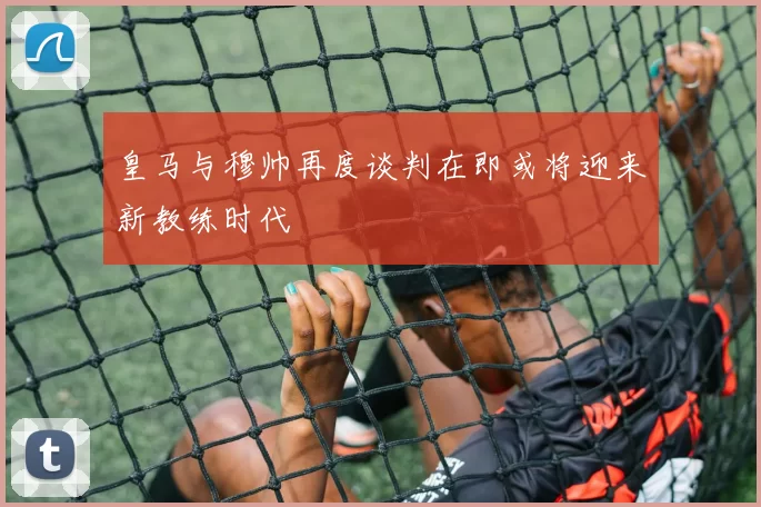 皇马与穆帅再度谈判在即或将迎来新教练时代