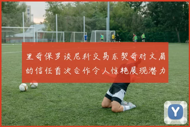 里奇保罗谈尼科交易东契奇对文眉的信任首次合作令人惊艳展现潜力